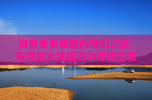 探索免费拳套的奇幻之旅，在穿越火线端游中寻找宝藏-cf拳套视频
