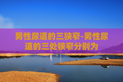 男性尿道的三狭窄-男性尿道的三处狭窄分别为