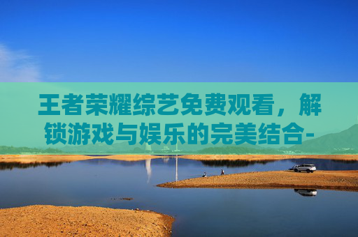 王者荣耀综艺免费观看，解锁游戏与娱乐的完美结合-王者综艺视频