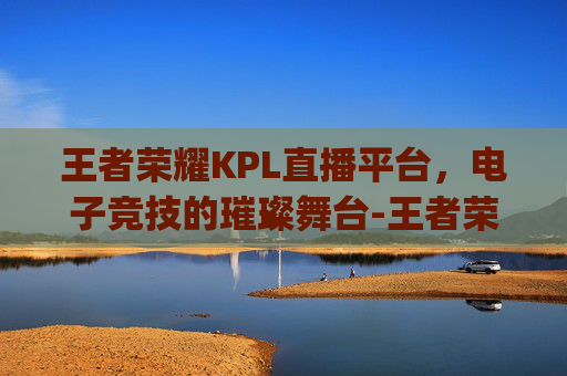 王者荣耀KPL直播平台，电子竞技的璀璨舞台-王者荣耀kpl直播平台有哪些