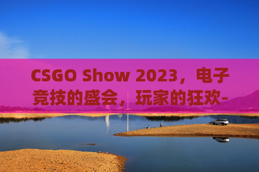 CSGO Show 2023，电子竞技的盛会，玩家的狂欢-csgo show impacts