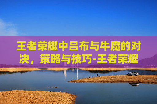 王者荣耀中吕布与牛魔的对决，策略与技巧-王者荣耀吕布牛年限定皮肤
