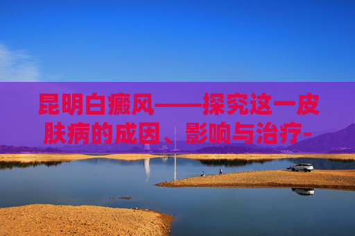 昆明白癜风——探究这一皮肤病的成因、影响与治疗-昆明白癜风治疗