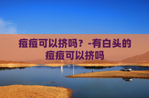 痘痘可以挤吗？-有白头的痘痘可以挤吗