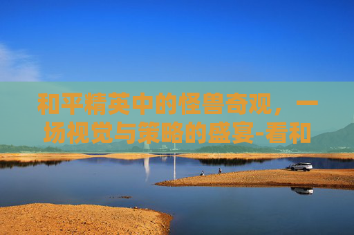 和平精英中的怪兽奇观，一场视觉与策略的盛宴-看和平精英怪兽的软件