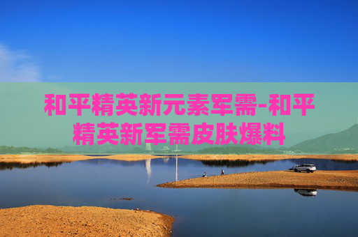 和平精英新元素军需-和平精英新军需皮肤爆料