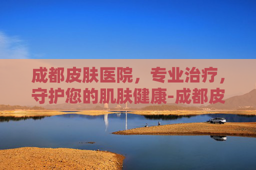 成都皮肤医院，专业治疗，守护您的肌肤健康-成都皮肤医院排名