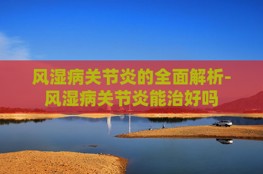 风湿病关节炎的全面解析-风湿病关节炎能治好吗