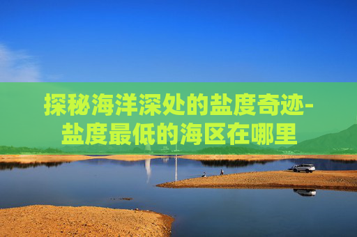 探秘海洋深处的盐度奇迹-盐度最低的海区在哪里