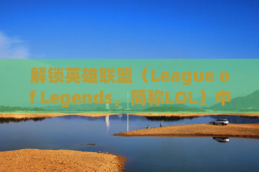 解锁英雄联盟（League of Legends，简称LOL）中的英雄-lol怎么解锁英雄属性