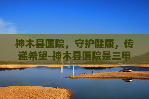 神木县医院，守护健康，传递希望-神木县医院是三甲吗