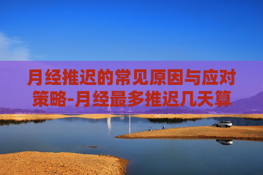 月经推迟的常见原因与应对策略-月经最多推迟几天算正常