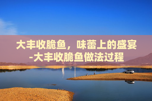 大丰收脆鱼，味蕾上的盛宴-大丰收脆鱼做法过程