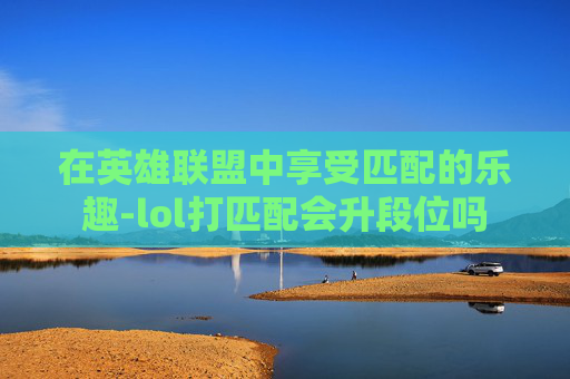 在英雄联盟中享受匹配的乐趣-lol打匹配会升段位吗