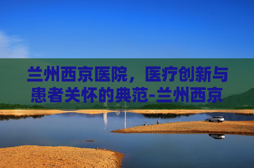 兰州西京医院，医疗创新与患者关怀的典范-兰州西京医院简介