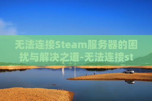 无法连接Steam服务器的困扰与解决之道-无法连接steam服务器,请检查steam登陆状态