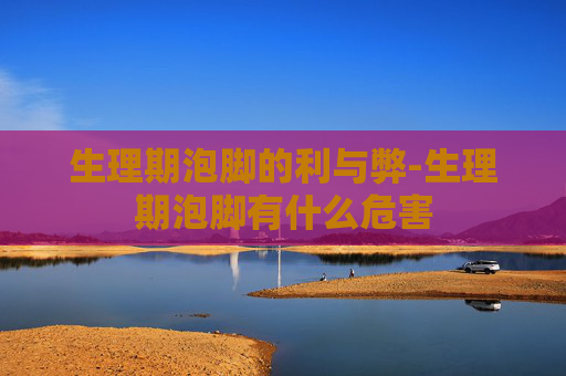 生理期泡脚的利与弊-生理期泡脚有什么危害