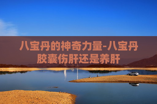 八宝丹的神奇力量-八宝丹胶囊伤肝还是养肝