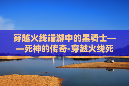 穿越火线端游中的黑骑士——死神的传奇-穿越火线死神和黑骑士哪个好