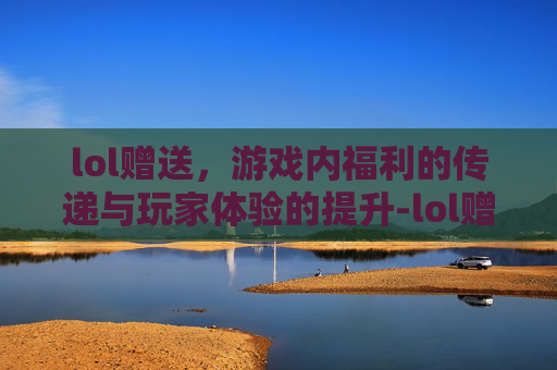 lol赠送，游戏内福利的传递与玩家体验的提升-lol赠送皮肤
