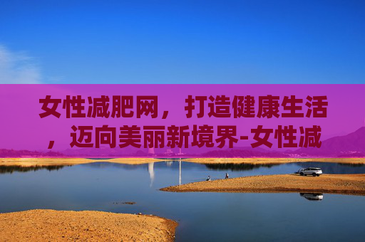 女性减肥网，打造健康生活，迈向美丽新境界-女性减肥方法网站