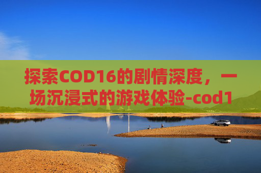探索COD16的剧情深度，一场沉浸式的游戏体验-cod16剧情多长