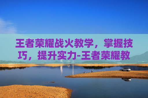 王者荣耀战火教学，掌握技巧，提升实力-王者荣耀教程新手教程战斗