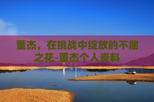 董杰，在挑战中绽放的不屈之花-董杰个人资料