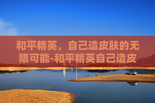 和平精英，自己造皮肤的无限可能-和平精英自己造皮肤的软件