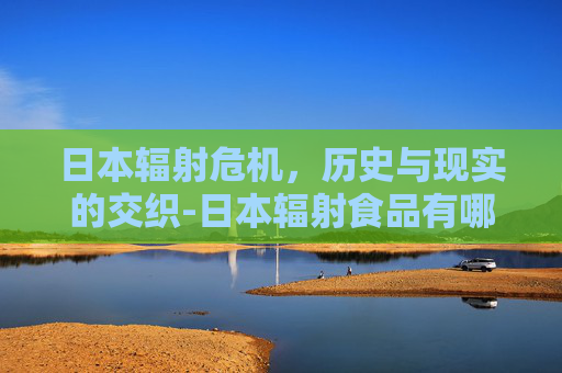 日本辐射危机，历史与现实的交织-日本辐射食品有哪些