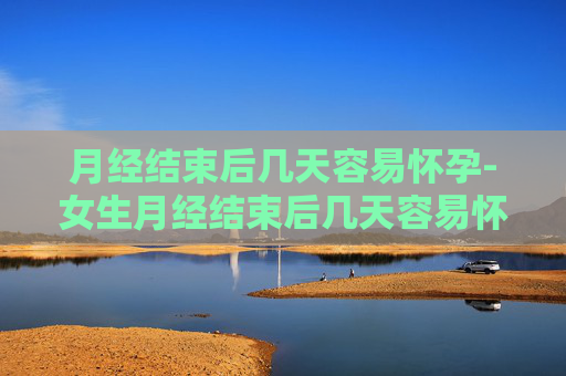 月经结束后几天容易怀孕-女生月经结束后几天容易怀孕