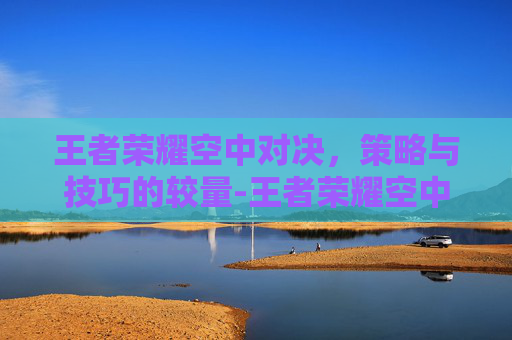 王者荣耀空中对决，策略与技巧的较量-王者荣耀空中对决怎么玩