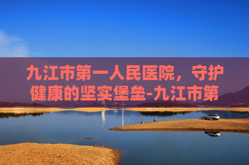 九江市第一人民医院，守护健康的坚实堡垒-九江市第一医院八里湖总院官网