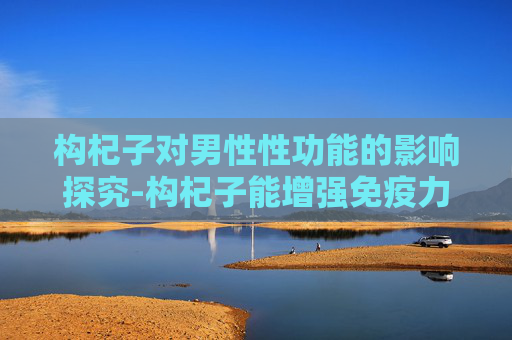 构杞子对男性性功能的影响探究-构杞子能增强免疫力吗