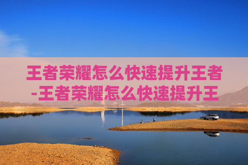 王者荣耀怎么快速提升王者-王者荣耀怎么快速提升王者战力