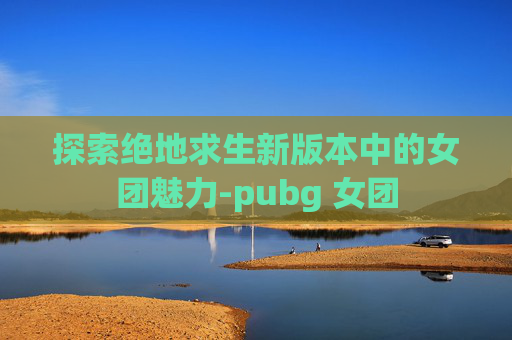 探索绝地求生新版本中的女团魅力-pubg 女团