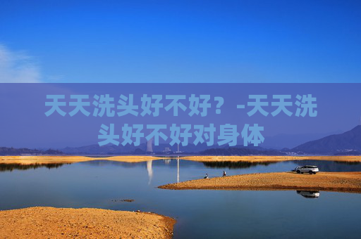 天天洗头好不好？-天天洗头好不好对身体