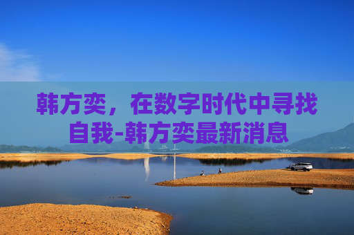 韩方奕，在数字时代中寻找自我-韩方奕最新消息