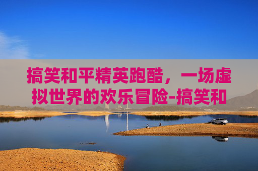 搞笑和平精英跑酷，一场虚拟世界的欢乐冒险-搞笑和平精英跑酷视频