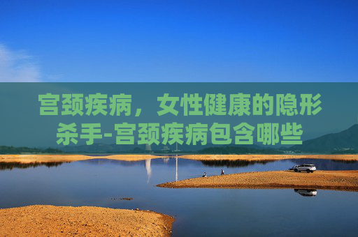 宫颈疾病，女性健康的隐形杀手-宫颈疾病包含哪些