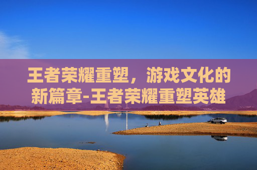 王者荣耀重塑，游戏文化的新篇章-王者荣耀重塑英雄对比图