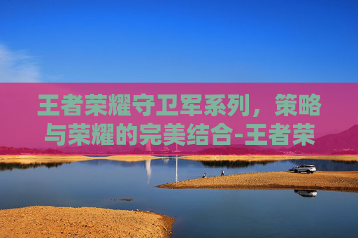 王者荣耀守卫军系列，策略与荣耀的完美结合-王者荣耀守卫军系列有哪些
