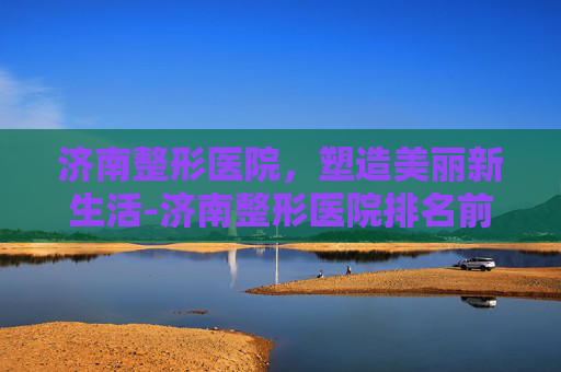 济南整形医院，塑造美丽新生活-济南整形医院排名前十位