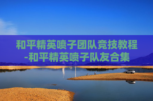 和平精英喷子团队竞技教程-和平精英喷子队友合集