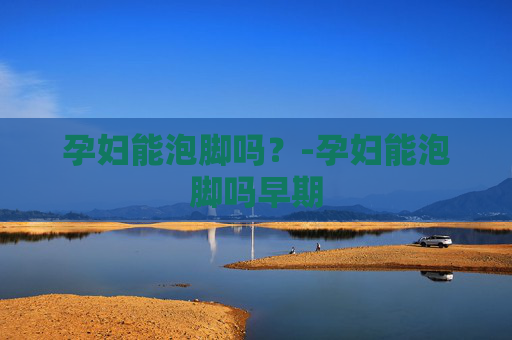 孕妇能泡脚吗？-孕妇能泡脚吗早期