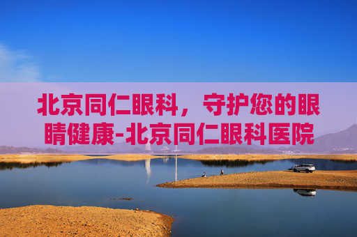 北京同仁眼科，守护您的眼睛健康-北京同仁眼科医院挂号官网