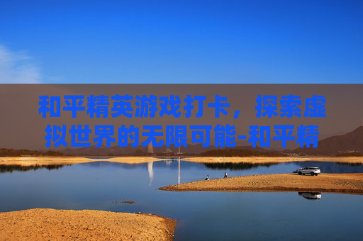 和平精英游戏打卡，探索虚拟世界的无限可能-和平精英打卡的地方在哪里