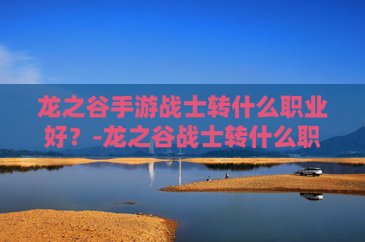 龙之谷手游战士转什么职业好？-龙之谷战士转什么职业最好