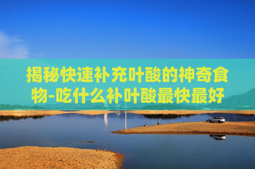 揭秘快速补充叶酸的神奇食物-吃什么补叶酸最快最好