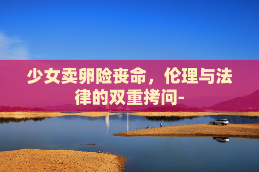 少女卖卵险丧命，伦理与法律的双重拷问-